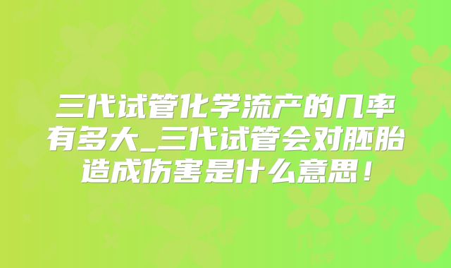 三代试管化学流产的几率有多大_三代试管会对胚胎造成伤害是什么意思!