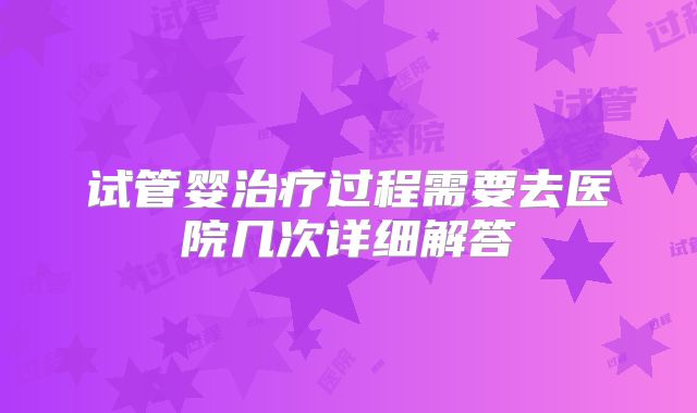 试管婴治疗过程需要去医院几次详细解答