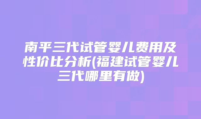 南平三代试管婴儿费用及性价比分析(福建试管婴儿三代哪里有做)
