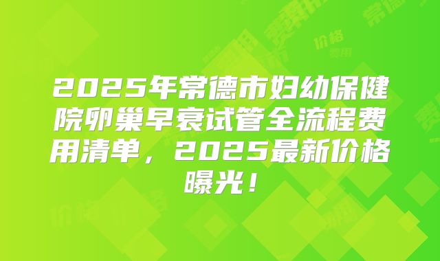 2025年常德市妇幼保健院卵巢早衰试管全流程费用清单,2025最新价格曝光!