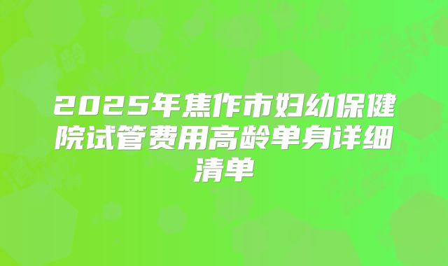 2025年焦作市妇幼保健院试管费用高龄单身详细清单