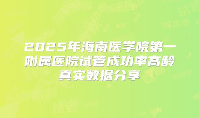 2025年海南医学院第一附属医院试管成功率高龄真实数据分享