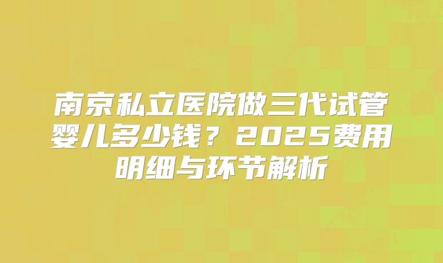 南京私立医院做三代试管婴儿多少钱？2025费用明细与环节解析