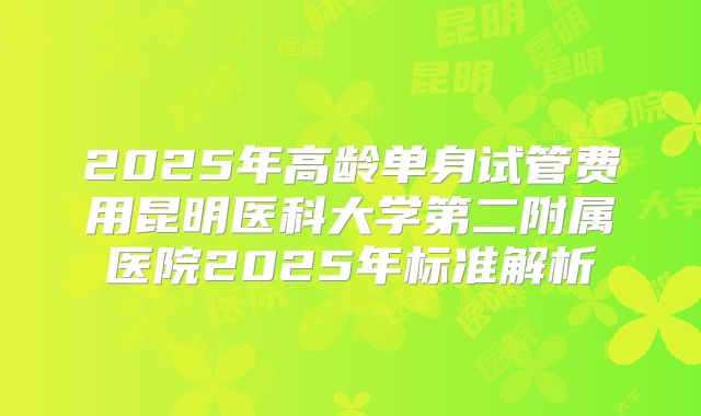 2025年高龄单身试管费用昆明医科大学第二附属医院2025年标准解析
