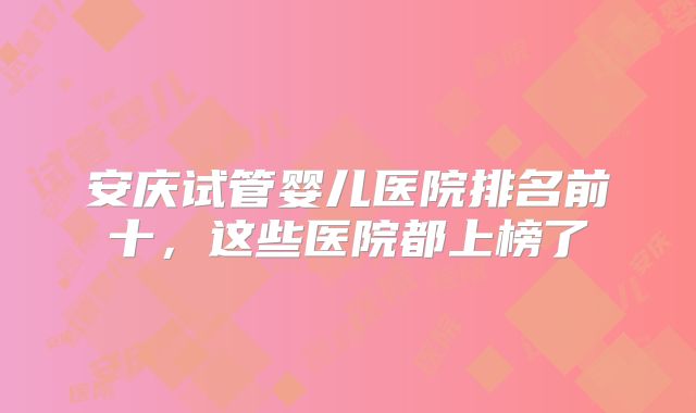 安庆试管婴儿医院排名前十,这些医院都上榜了