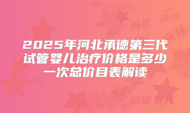 2025年河北承德第三代试管婴儿治疗价格是多少一次总价目表解读