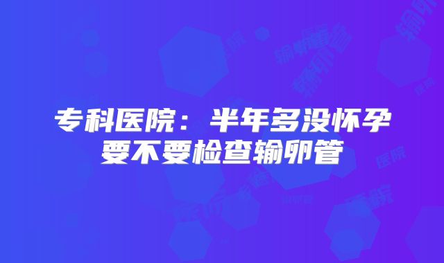 专科医院:半年多没怀孕要不要检查输卵管