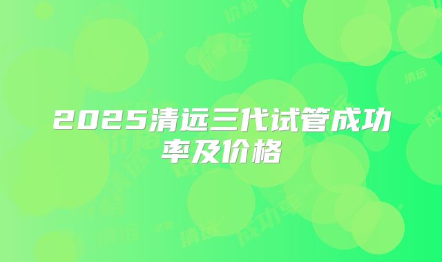 2025清远三代试管成功率及价格