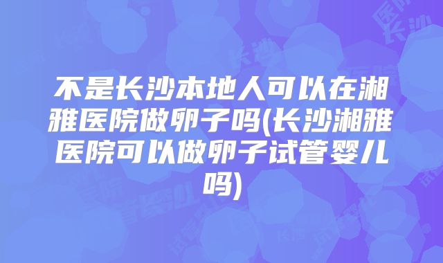不是长沙本地人可以在湘雅医院做卵子吗(长沙湘雅医院可以做卵子试管婴儿吗)