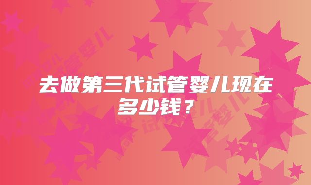 去做第三代试管婴儿现在多少钱？