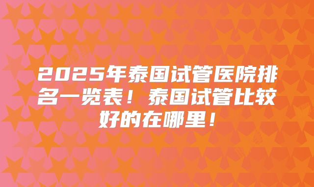 2025年泰国试管医院排名一览表!泰国试管比较好的在哪里!