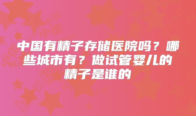 中国有精子存储医院吗？哪些城市有？做试管婴儿的精子是谁的