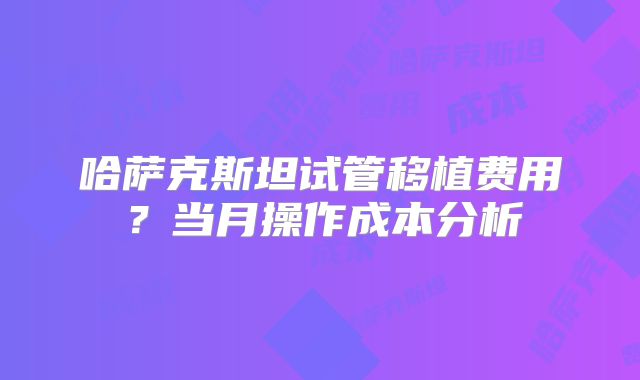 哈萨克斯坦试管移植费用?当月操作成本分析