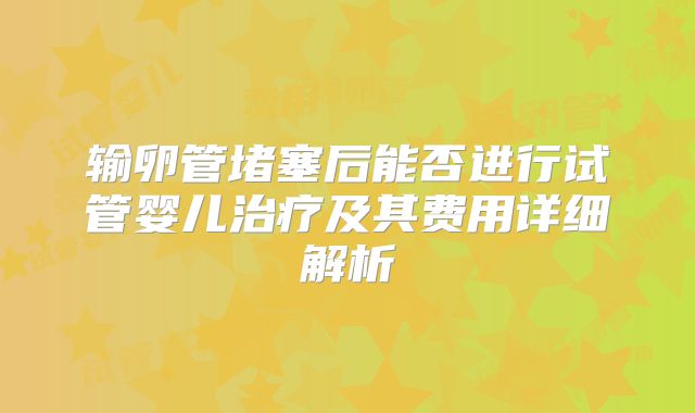 输卵管堵塞后能否进行试管婴儿治疗及其费用详细解析