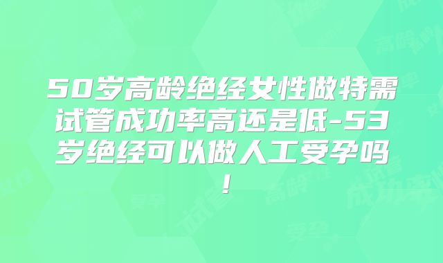 50岁高龄绝经女性做特需试管成功率高还是低-53岁绝经可以做人工受孕吗！