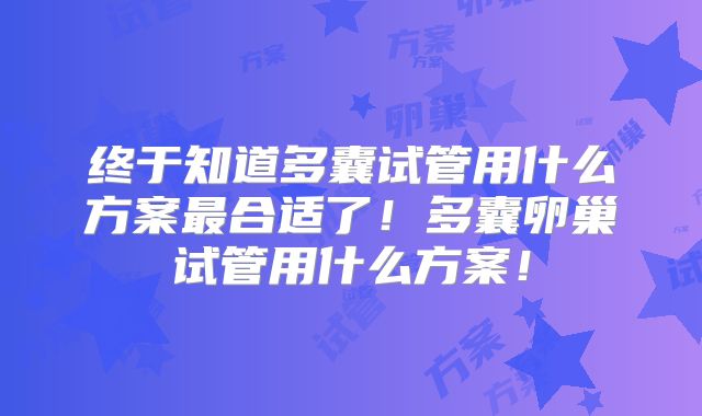 终于知道多囊试管用什么方案最合适了!多囊卵巢试管用什么方案!
