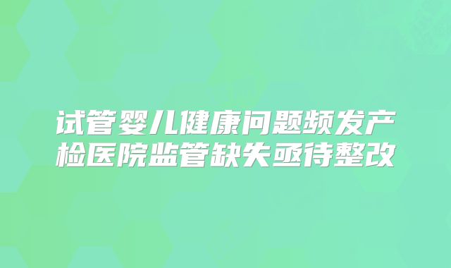 试管婴儿健康问题频发产检医院监管缺失亟待整改