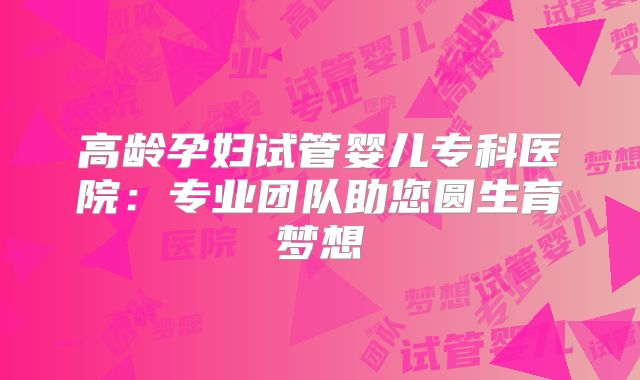 高龄孕妇试管婴儿专科医院:专业团队助您圆生育梦想