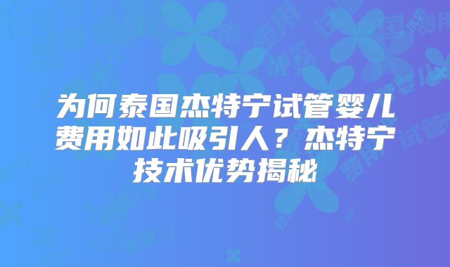 为何泰国杰特宁试管婴儿费用如此吸引人?杰特宁技术优势揭秘