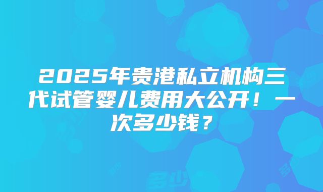 2025年贵港私立机构三代试管婴儿费用大公开!一次多少钱?