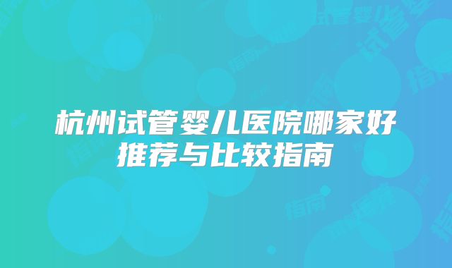 杭州试管婴儿医院哪家好推荐与比较指南