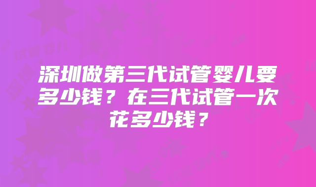 深圳做第三代试管婴儿要多少钱?在三代试管一次花多少钱?