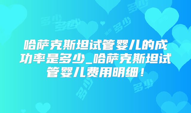 哈萨克斯坦试管婴儿的成功率是多少_哈萨克斯坦试管婴儿费用明细！