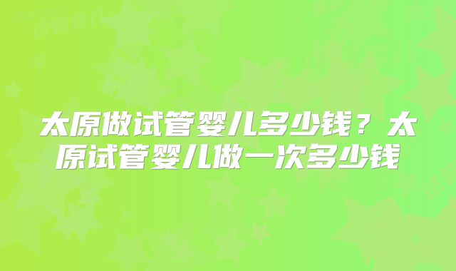 太原做试管婴儿多少钱?太原试管婴儿做一次多少钱