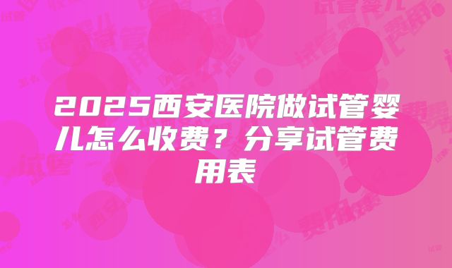 2025西安医院做试管婴儿怎么收费？分享试管费用表