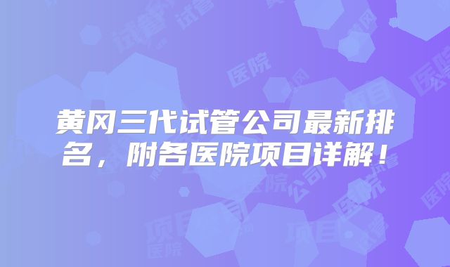 黄冈三代试管公司最新排名，附各医院项目详解！