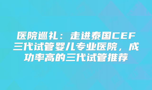 医院巡礼:走进泰国CEF三代试管婴儿专业医院,成功率高的三代试管推荐