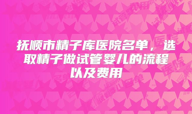 抚顺市精子库医院名单，选取精子做试管婴儿的流程以及费用
