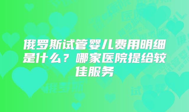 俄罗斯试管婴儿费用明细是什么？哪家医院提给较佳服务