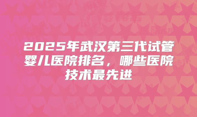 2025年武汉第三代试管婴儿医院排名，哪些医院技术最先进