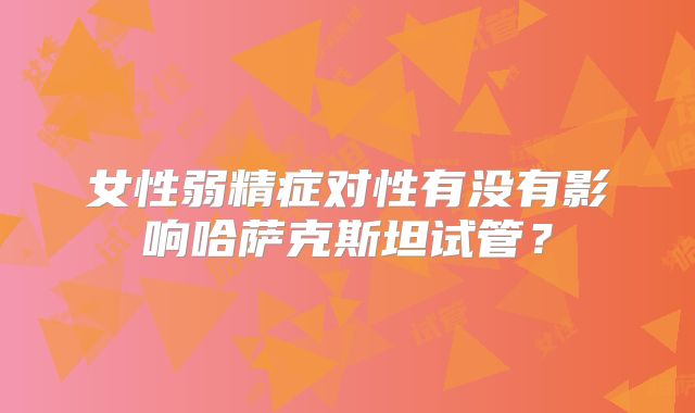 女性弱精症对性有没有影响哈萨克斯坦试管?