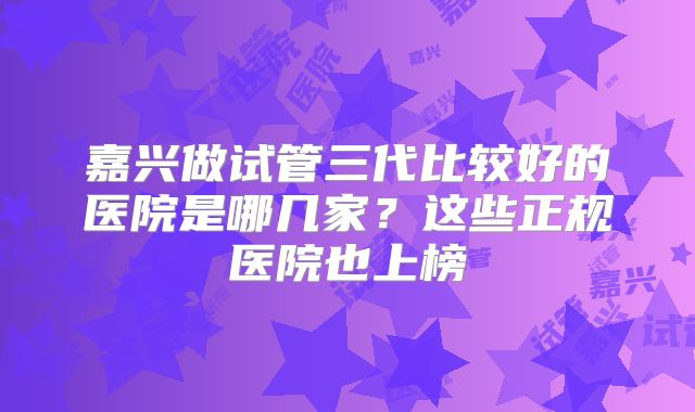 嘉兴做试管三代比较好的医院是哪几家?这些正规医院也上榜