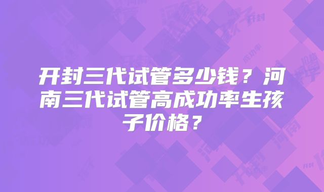 开封三代试管多少钱?河南三代试管高成功率生孩子价格?