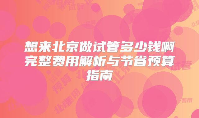 想来北京做试管多少钱啊完整费用解析与节省预算指南