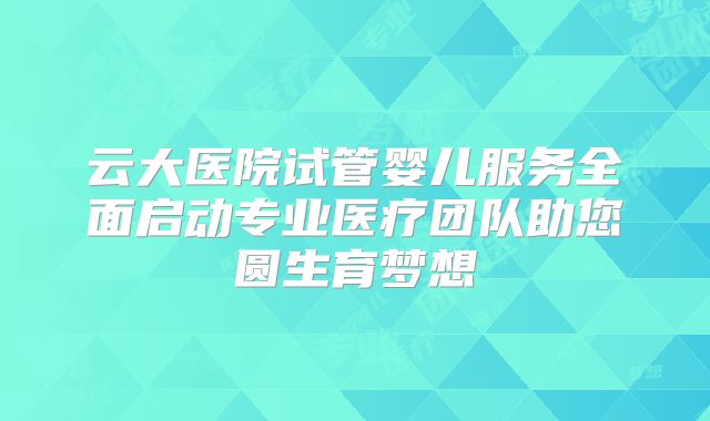 云大医院试管婴儿服务全面启动专业医疗团队助您圆生育梦想