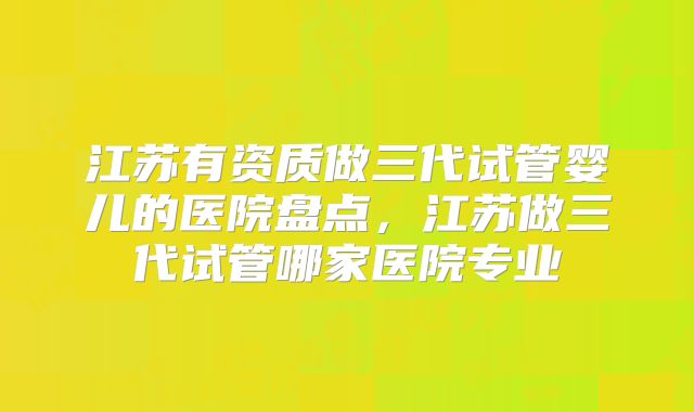 江苏有资质做三代试管婴儿的医院盘点，江苏做三代试管哪家医院专业