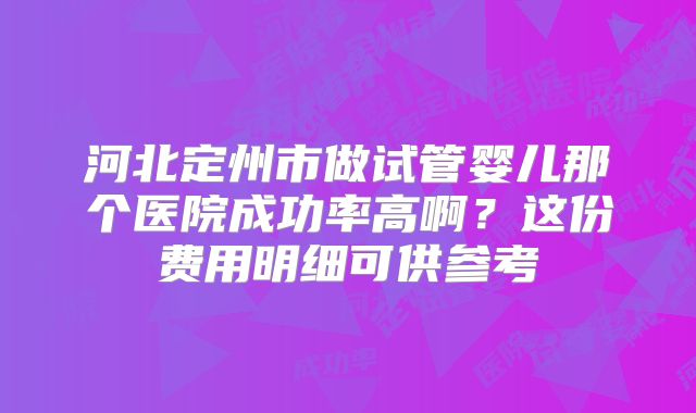河北定州市做试管婴儿那个医院成功率高啊？这份费用明细可供参考