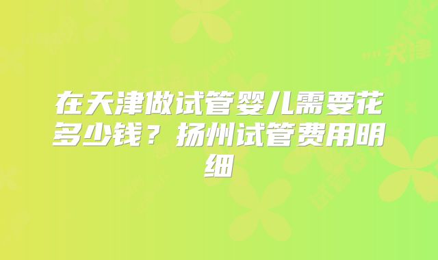 在天津做试管婴儿需要花多少钱？扬州试管费用明细