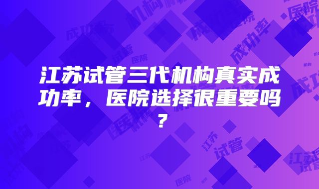 江苏试管三代机构真实成功率,医院选择很重要吗?