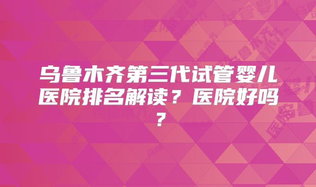 乌鲁木齐第三代试管婴儿医院排名解读?医院好吗?