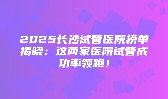 2025长沙试管医院榜单揭晓:这两家医院试管成功率领跑!