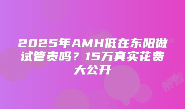 2025年AMH低在东阳做试管贵吗？15万真实花费大公开