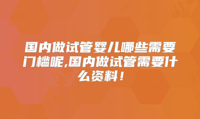 国内做试管婴儿哪些需要门槛呢,国内做试管需要什么资料!