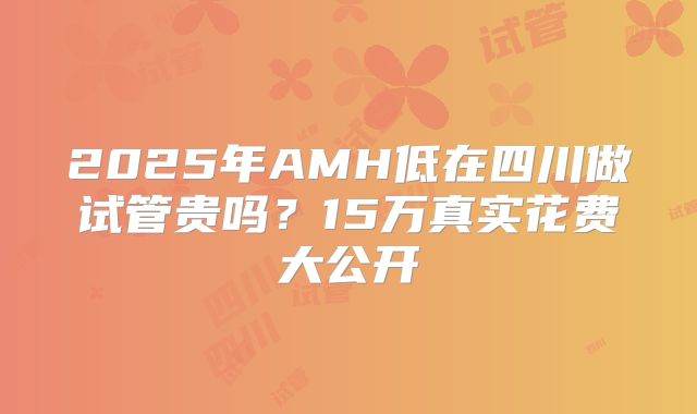 2025年AMH低在四川做试管贵吗?15万真实花费大公开
