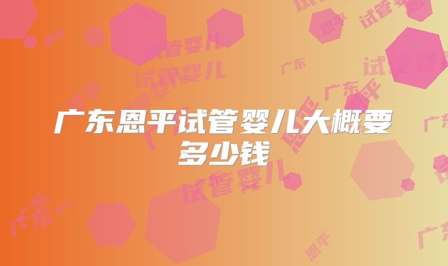 广东恩平试管婴儿大概要多少钱