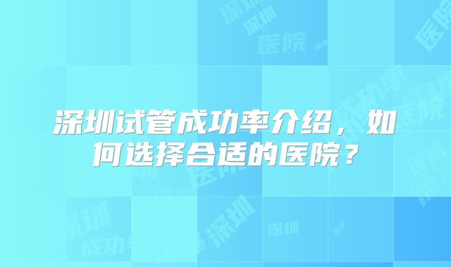 深圳试管成功率介绍,如何选择合适的医院?